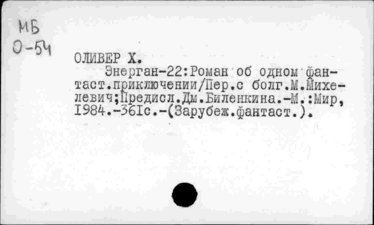 ﻿ОЛИВЕР X.
Энерган-22:Роман об одном фантаст. приключении/Пер. с болг.М.Михе лени ч;Предис л.Дм. Би ле нки на. -М.: Мир 1984.-361с.-(Зарубеж.фантаст.).